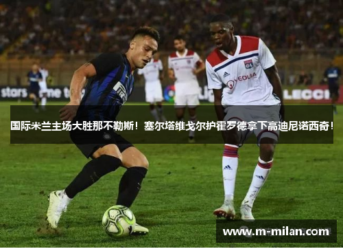 国际米兰主场大胜那不勒斯！塞尔塔维戈尔护霍罗德拿下高迪尼诺西奇！